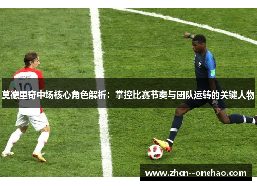 莫德里奇中场核心角色解析：掌控比赛节奏与团队运转的关键人物