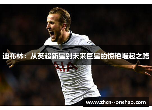 迪布林：从英超新星到未来巨星的惊艳崛起之路