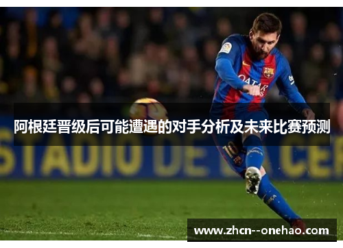 阿根廷晋级后可能遭遇的对手分析及未来比赛预测