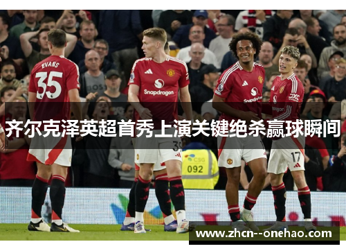 齐尔克泽英超首秀上演关键绝杀赢球瞬间