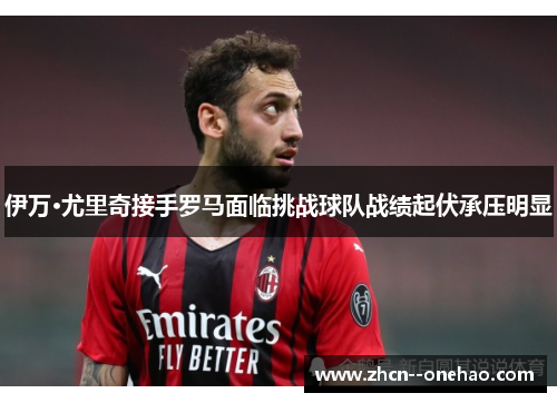 伊万·尤里奇接手罗马面临挑战球队战绩起伏承压明显 伊万·尤里奇接手罗马面临挑战球队战绩起伏承压明显