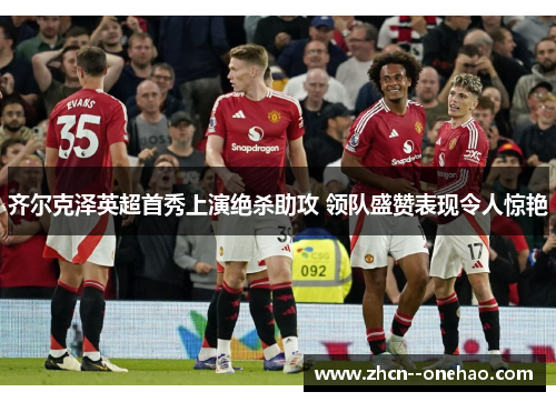 齐尔克泽英超首秀上演绝杀助攻 领队盛赞表现令人惊艳